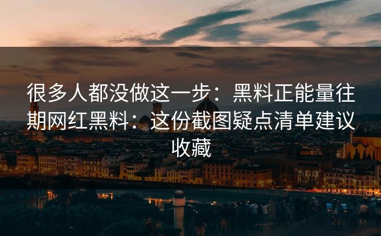 很多人都没做这一步：黑料正能量往期网红黑料：这份截图疑点清单建议收藏
