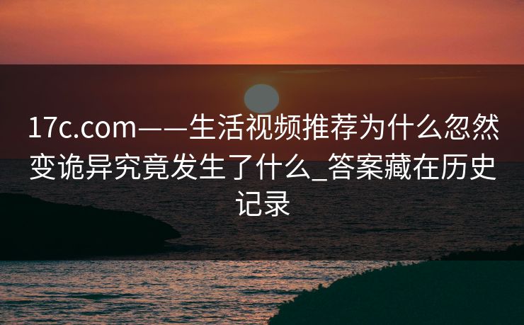 17c.com——生活视频推荐为什么忽然变诡异究竟发生了什么_答案藏在历史记录