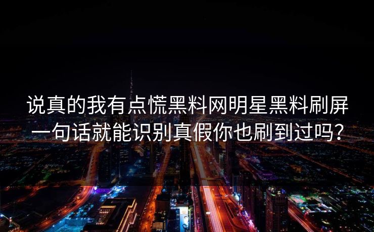 说真的我有点慌黑料网明星黑料刷屏一句话就能识别真假你也刷到过吗？