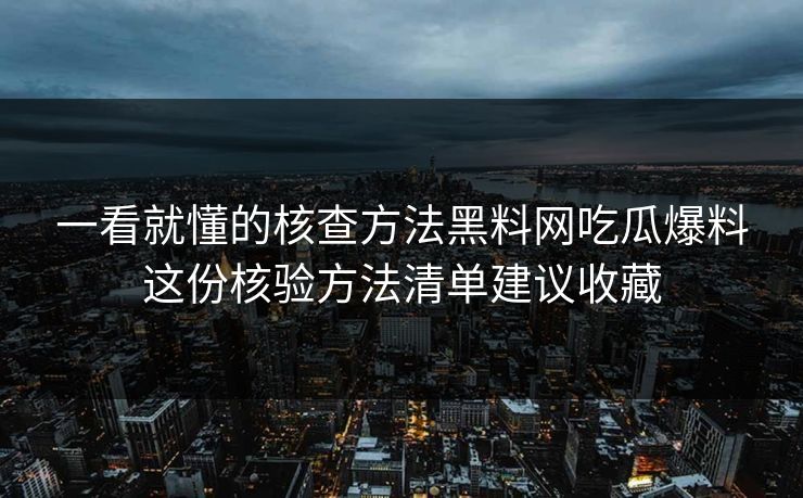 一看就懂的核查方法黑料网吃瓜爆料这份核验方法清单建议收藏