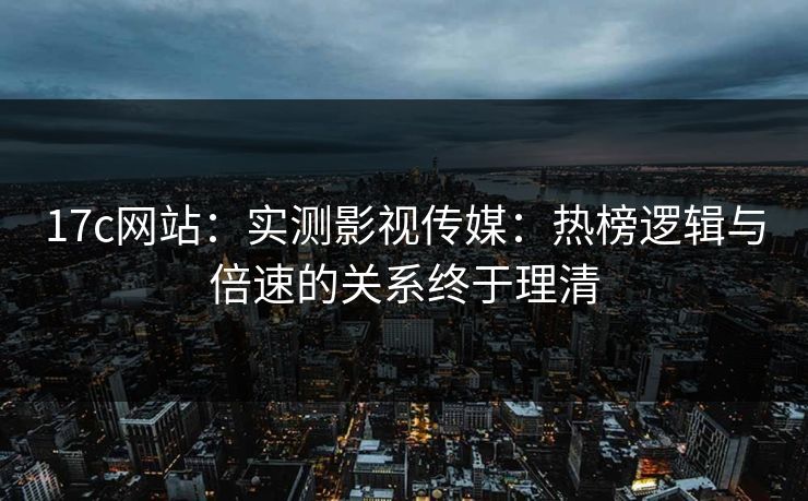 17c网站：实测影视传媒：热榜逻辑与倍速的关系终于理清