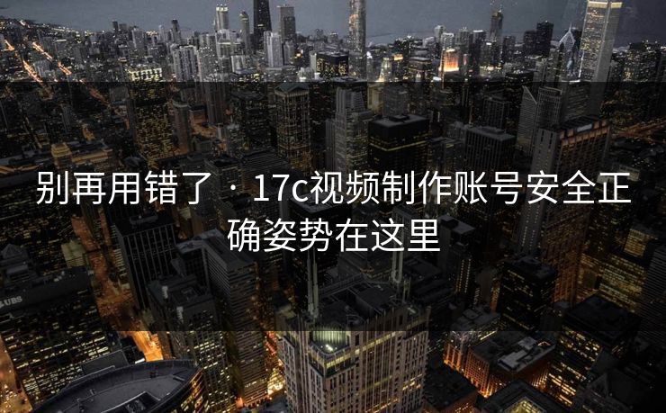 别再用错了 · 17c视频制作账号安全正确姿势在这里