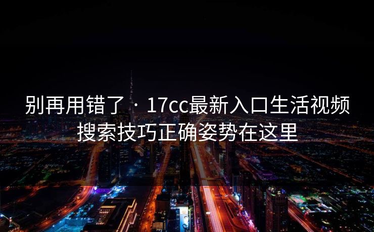 别再用错了 · 17cc最新入口生活视频搜索技巧正确姿势在这里