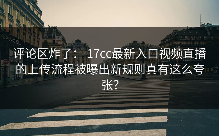 评论区炸了： 17cc最新入口视频直播的上传流程被曝出新规则真有这么夸张？