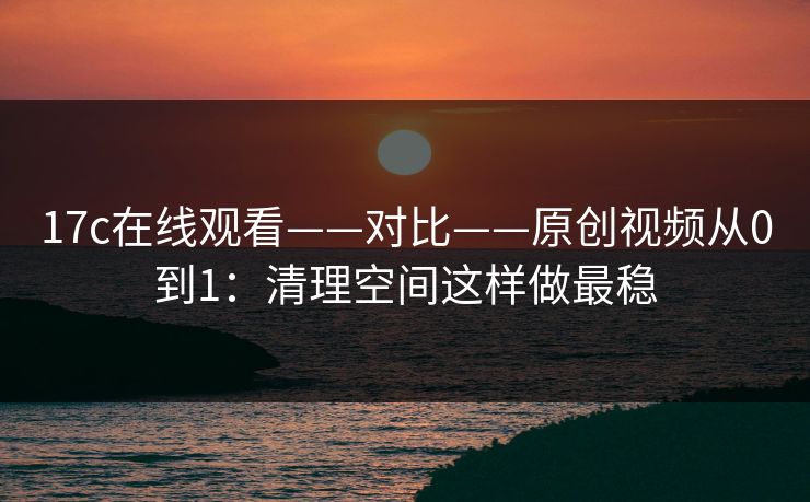 17c在线观看——对比——原创视频从0到1：清理空间这样做最稳