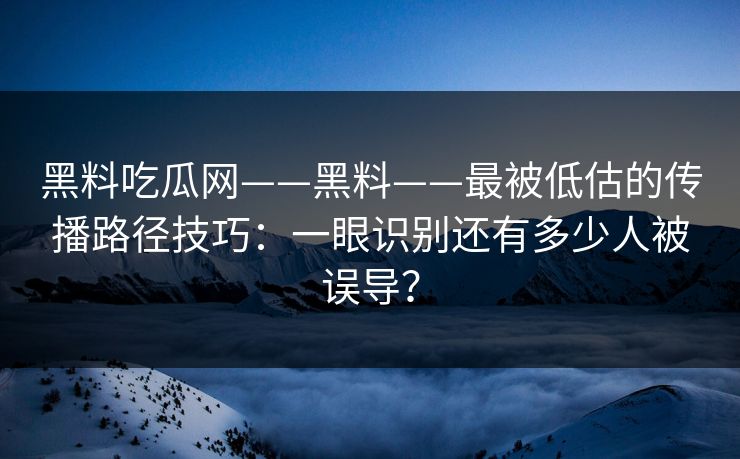 黑料吃瓜网——黑料——最被低估的传播路径技巧：一眼识别还有多少人被误导？