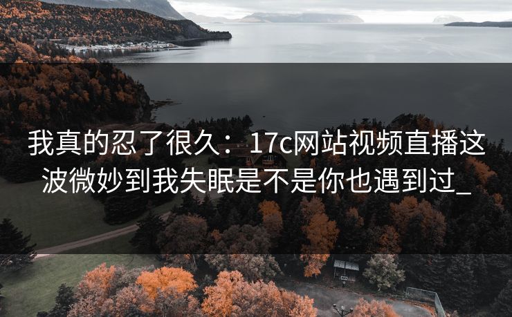 我真的忍了很久：17c网站视频直播这波微妙到我失眠是不是你也遇到过_