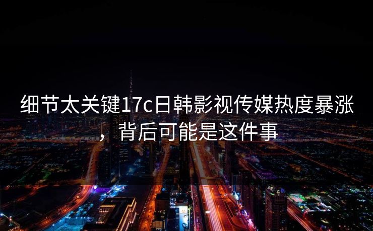 细节太关键17c日韩影视传媒热度暴涨，背后可能是这件事