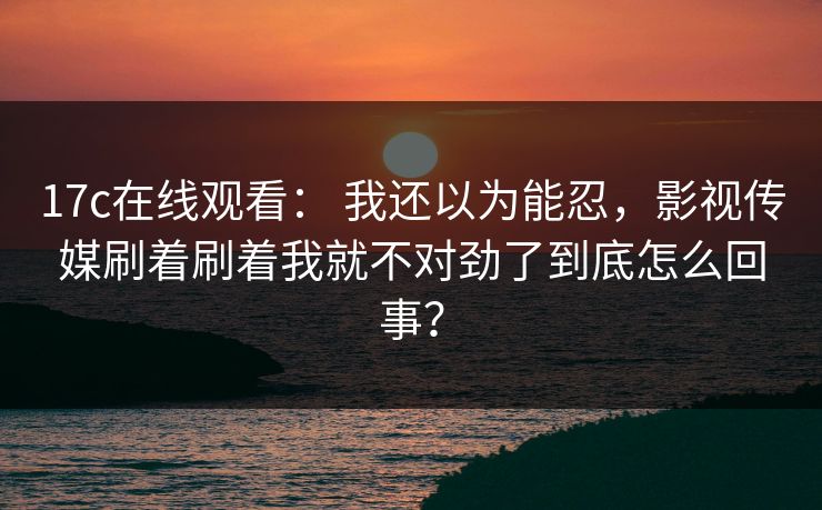 17c在线观看： 我还以为能忍，影视传媒刷着刷着我就不对劲了到底怎么回事？