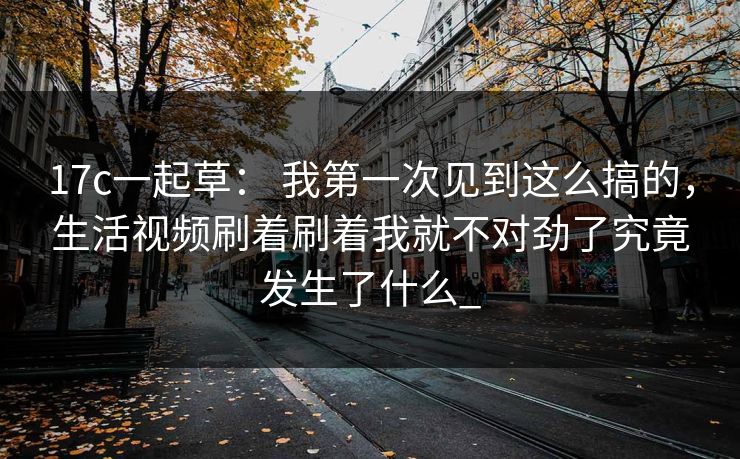 17c一起草： 我第一次见到这么搞的，生活视频刷着刷着我就不对劲了究竟发生了什么_