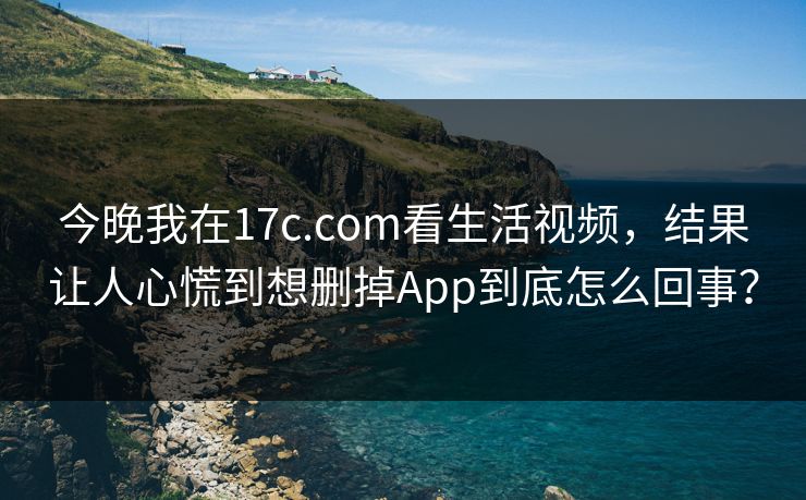 今晚我在17c.com看生活视频，结果让人心慌到想删掉App到底怎么回事？