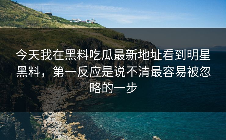 今天我在黑料吃瓜最新地址看到明星黑料，第一反应是说不清最容易被忽略的一步