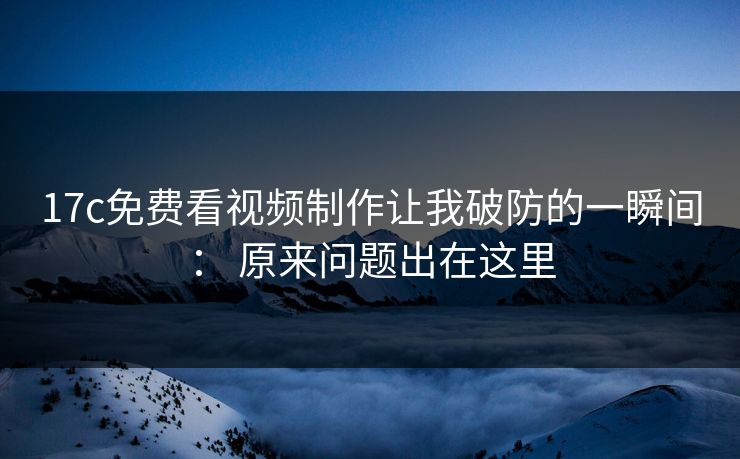 17c免费看视频制作让我破防的一瞬间： 原来问题出在这里