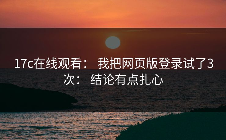 17c在线观看： 我把网页版登录试了3次： 结论有点扎心