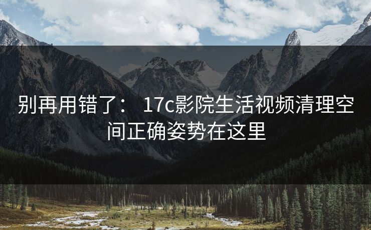 别再用错了： 17c影院生活视频清理空间正确姿势在这里