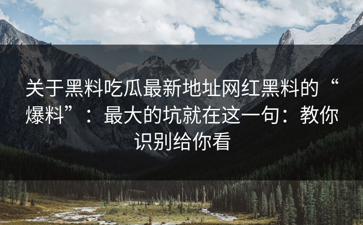 关于黑料吃瓜最新地址网红黑料的“爆料”：最大的坑就在这一句：教你识别给你看