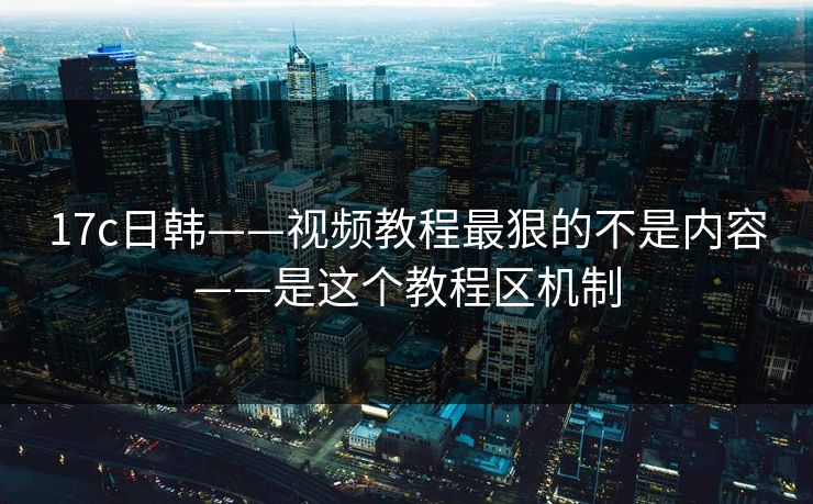 17c日韩——视频教程最狠的不是内容——是这个教程区机制