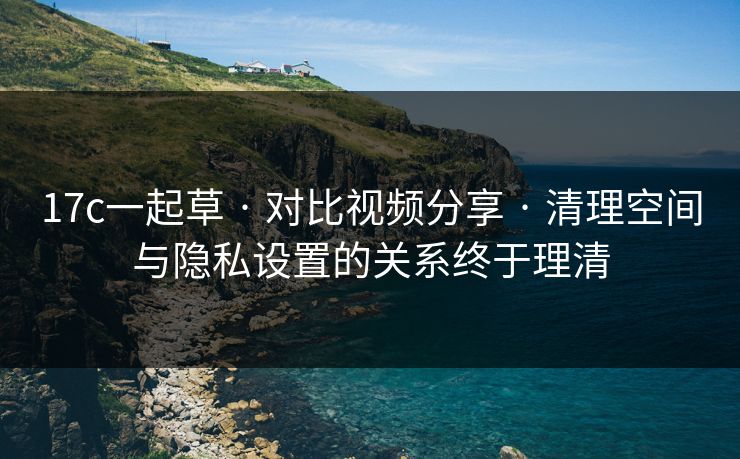 17c一起草 · 对比视频分享 · 清理空间与隐私设置的关系终于理清