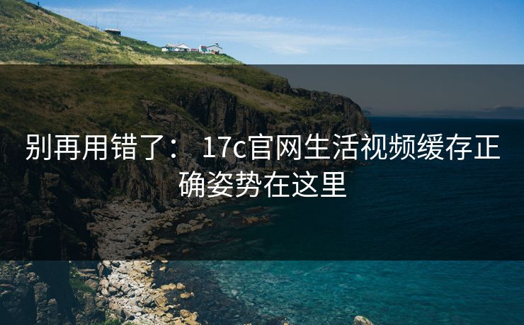 别再用错了： 17c官网生活视频缓存正确姿势在这里