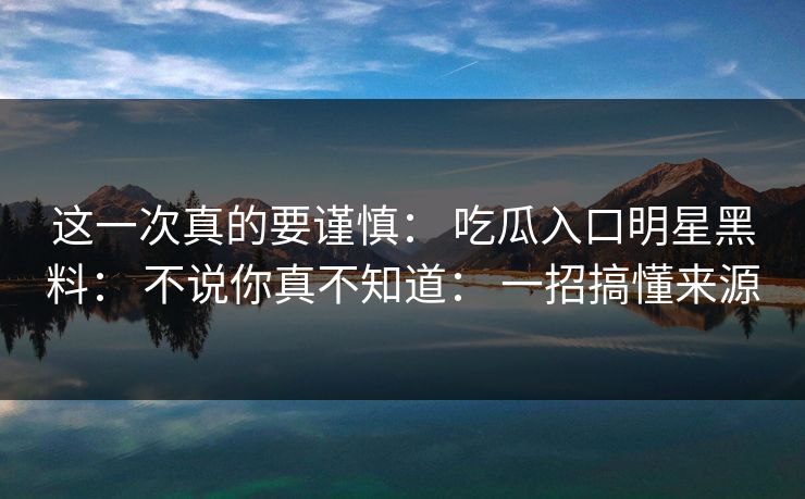 这一次真的要谨慎： 吃瓜入口明星黑料： 不说你真不知道： 一招搞懂来源