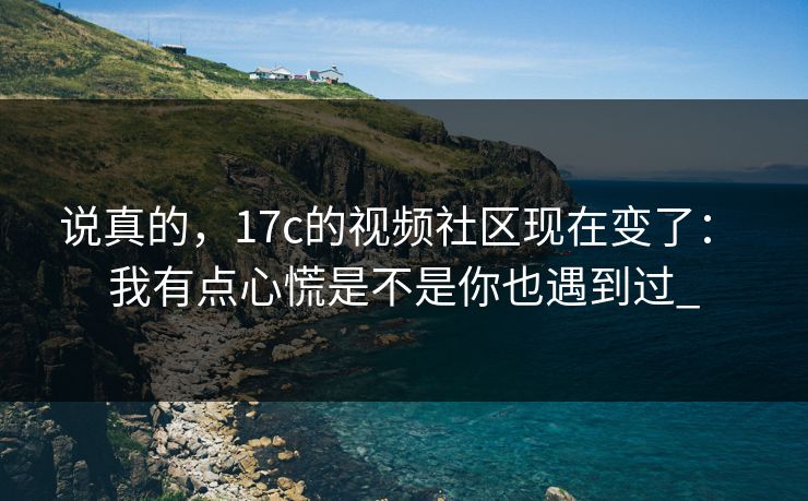 说真的，17c的视频社区现在变了： 我有点心慌是不是你也遇到过_