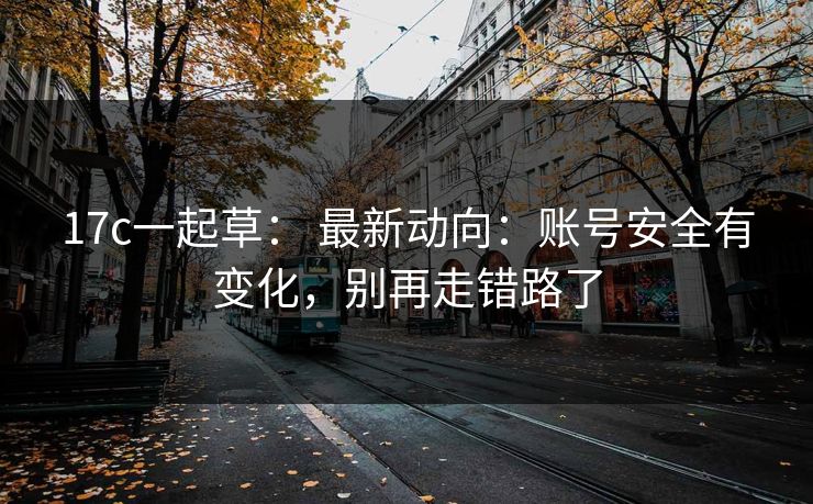 17c一起草： 最新动向：账号安全有变化，别再走错路了