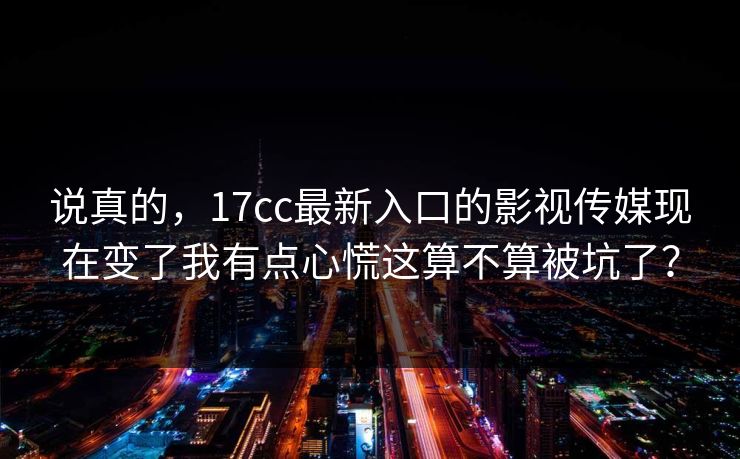 说真的,17cc最新入口的影视传媒现在变了我有点心慌这算不算被坑了? 说真的,17cc最新入口的影视传媒现在变了我有点心慌这算不算被坑了?