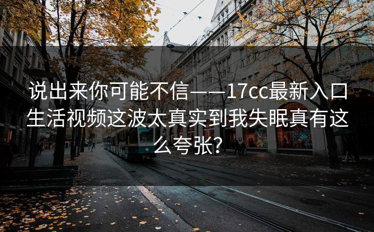 说出来你可能不信——17cc最新入口生活视频这波太真实到我失眠真有这么夸张? 说出来你可能不信——17cc最新入口生活视频这波太真实到我失眠真有这么夸张?