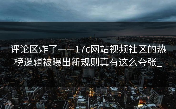 评论区炸了——17c网站视频社区的热榜逻辑被曝出新规则真有这么夸张_