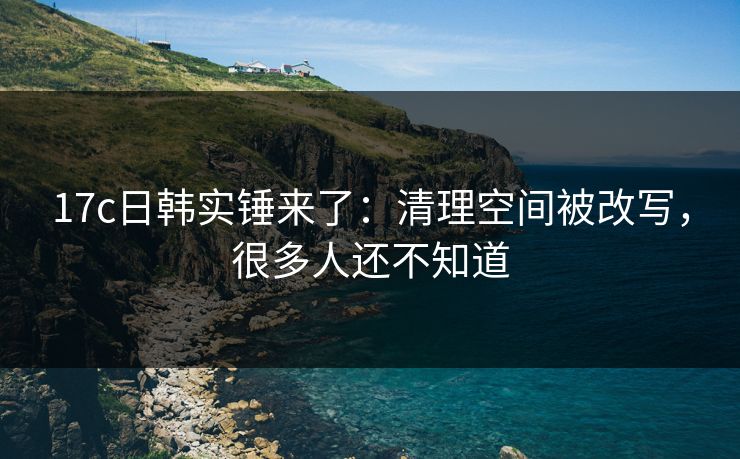 17c日韩实锤来了:清理空间被改写,很多人还不知道 17c日韩实锤来了:清理空间被改写,很多人还不知道