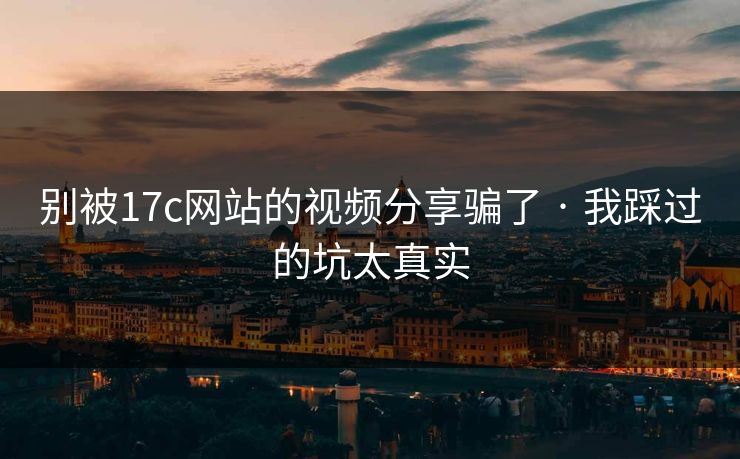 别被17c网站的视频分享骗了 · 我踩过的坑太真实