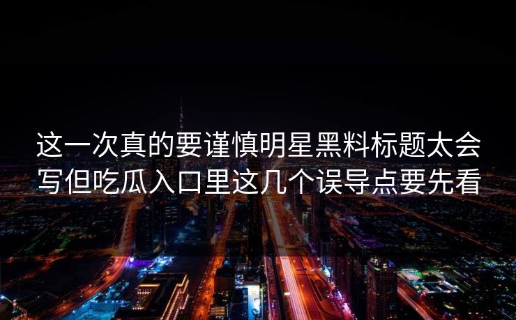 这一次真的要谨慎明星黑料标题太会写但吃瓜入口里这几个误导点要先看 这一次真的要谨慎明星黑料标题太会写但吃瓜入口里这几个误导点要先看