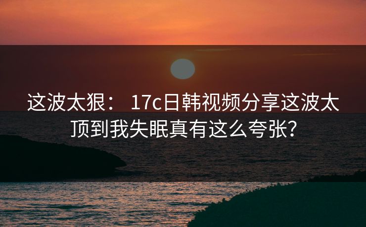 这波太狠: 17c日韩视频分享这波太顶到我失眠真有这么夸张? 这波太狠: 17c日韩视频分享这波太顶到我失眠真有这么夸张?