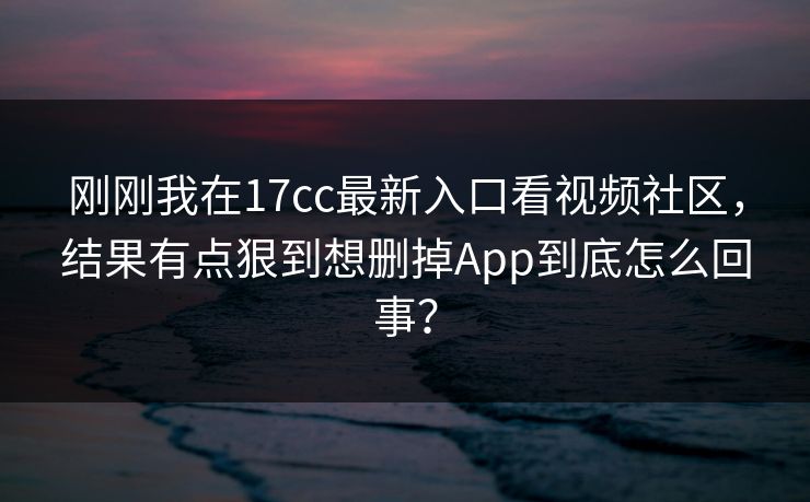 刚刚我在17cc最新入口看视频社区，结果有点狠到想删掉App到底怎么回事？
