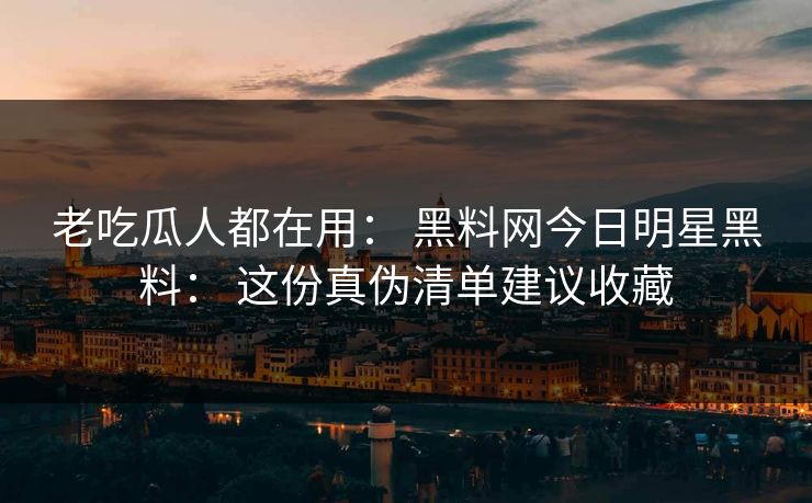 老吃瓜人都在用： 黑料网今日明星黑料： 这份真伪清单建议收藏