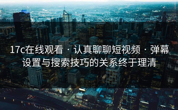 17c在线观看 · 认真聊聊短视频 · 弹幕设置与搜索技巧的关系终于理清
