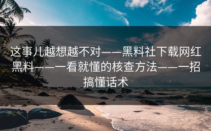 这事儿越想越不对——黑料社下载网红黑料——一看就懂的核查方法——一招搞懂话术